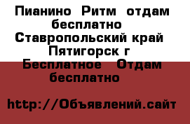 Пианино “Ритм“ отдам бесплатно - Ставропольский край, Пятигорск г. Бесплатное » Отдам бесплатно   